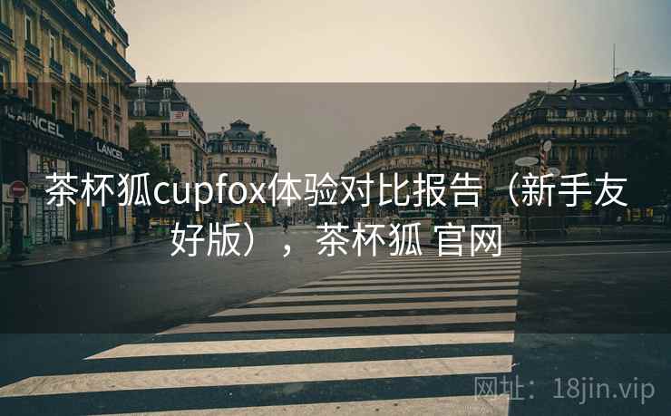 茶杯狐cupfox体验对比报告(新手友好版),茶杯狐 官网