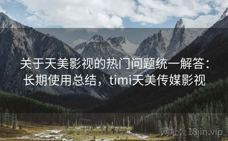 关于天美影视的热门问题统一解答：长期使用总结，timi天美传媒影视