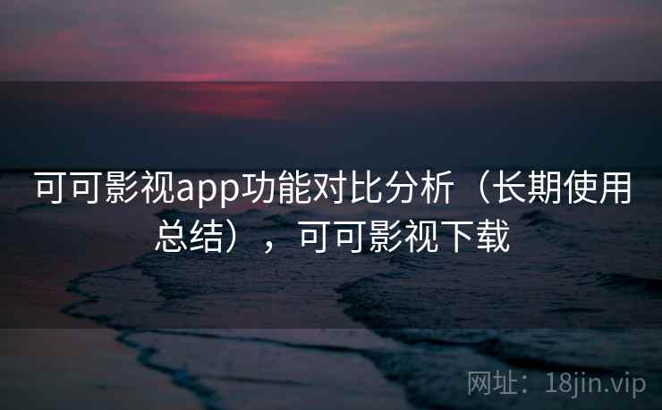 可可影视app功能对比分析（长期使用总结），可可影视下载