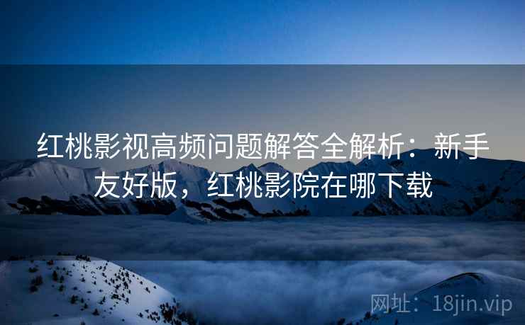 红桃影视高频问题解答全解析:新手友好版,红桃影院在哪下载