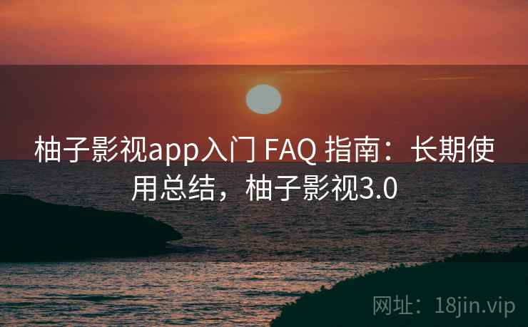 柚子影视app入门 FAQ 指南:长期使用总结,柚子影视3.0