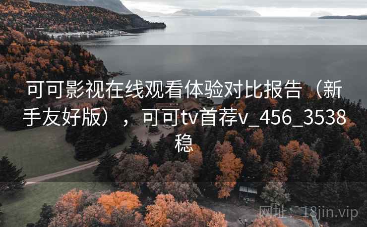 可可影视在线观看体验对比报告(新手友好版),可可tv首荐v_456_3538稳