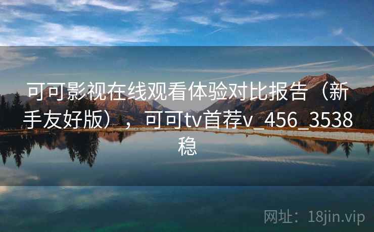 可可影视在线观看体验对比报告(新手友好版),可可tv首荐v_456_3538稳 可可影视在线观看体验对比报告(新手友好版),可可tv首荐v_456_3538稳