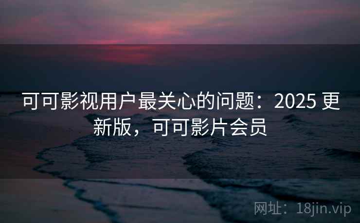可可影视用户最关心的问题:2025 更新版,可可影片会员