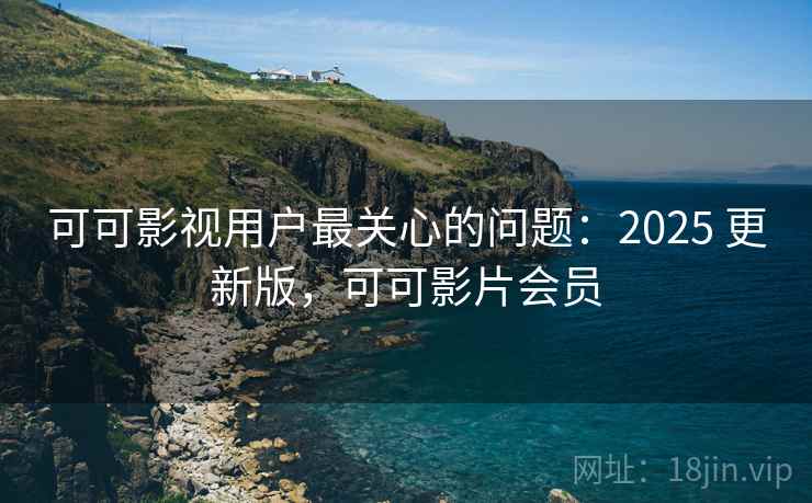 可可影视用户最关心的问题：2025 更新版，可可影片会员
