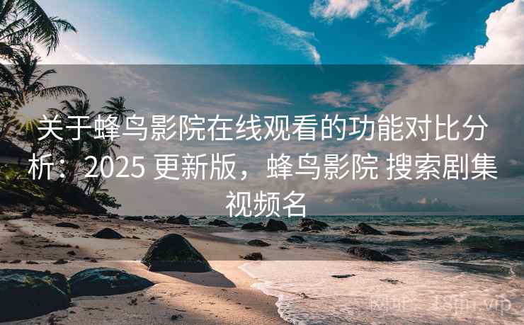 关于蜂鸟影院在线观看的功能对比分析:2025 更新版,蜂鸟影院 搜索剧集 视频名