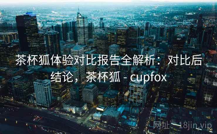 茶杯狐体验对比报告全解析：对比后结论，茶杯狐 - cupfox