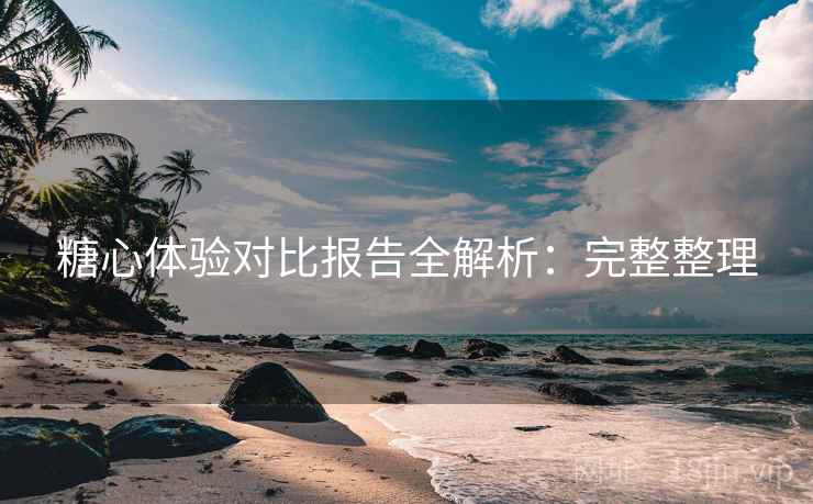 糖心体验对比报告全解析:完整整理 糖心体验对比报告全解析:完整整理
