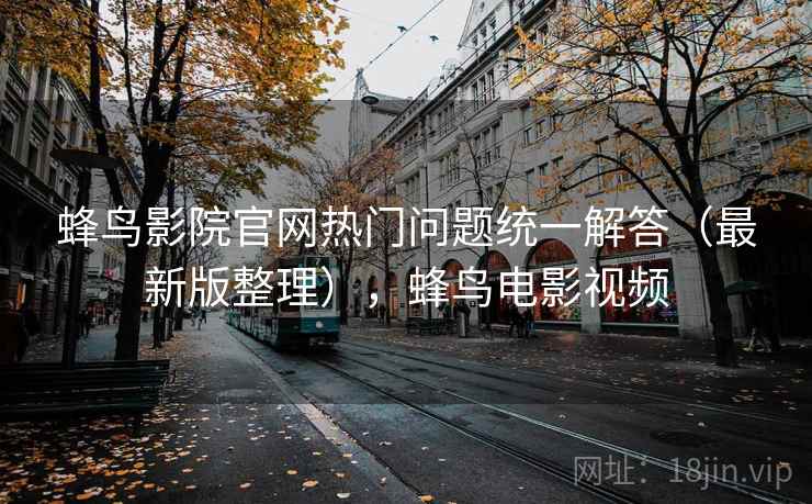 蜂鸟影院官网热门问题统一解答(最新版整理),蜂鸟电影视频