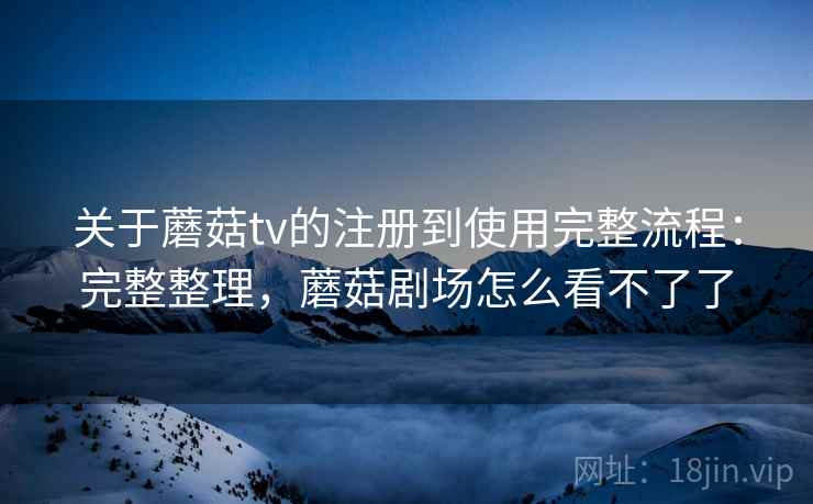 关于蘑菇tv的注册到使用完整流程:完整整理,蘑菇剧场怎么看不了了 关于蘑菇tv的注册到使用完整流程:完整整理,蘑菇剧场怎么看不了了