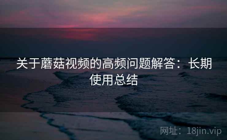 关于蘑菇视频的高频问题解答：长期使用总结