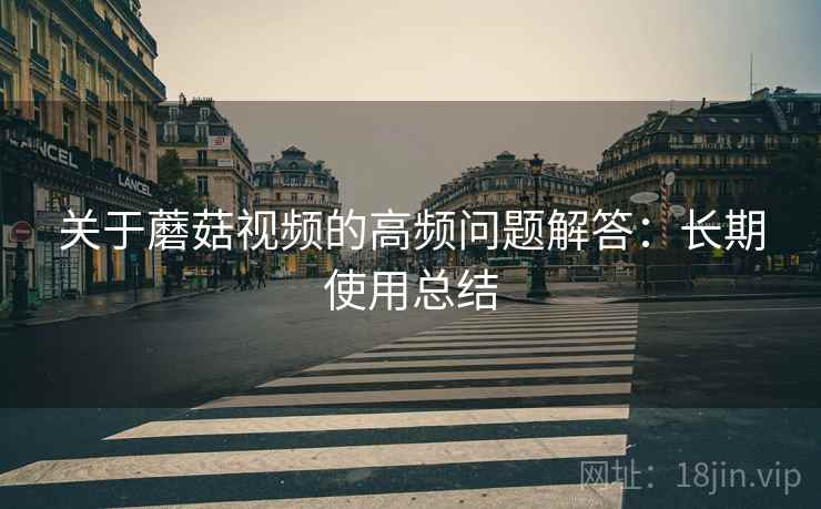 关于蘑菇视频的高频问题解答:长期使用总结 关于蘑菇视频的高频问题解答:长期使用总结