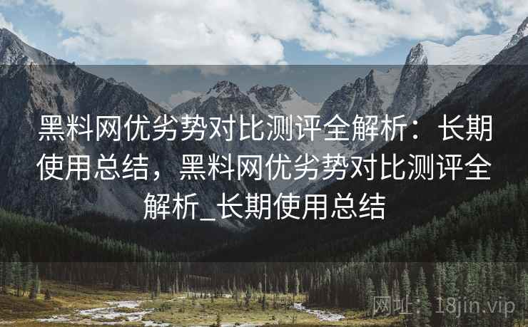黑料网优劣势对比测评全解析:长期使用总结,黑料网优劣势对比测评全解析_长期使用总结