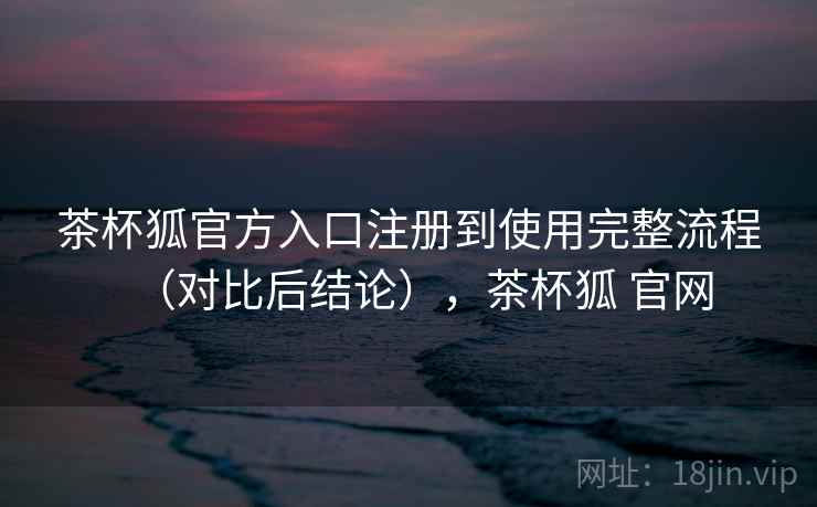 茶杯狐官方入口注册到使用完整流程(对比后结论),茶杯狐 官网