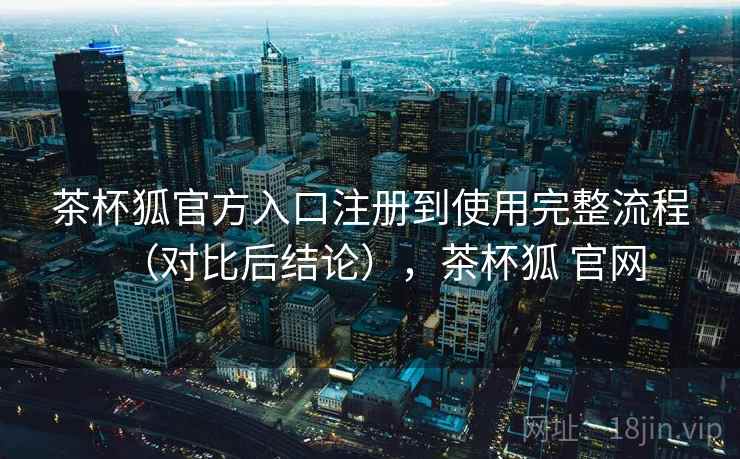 茶杯狐官方入口注册到使用完整流程（对比后结论），茶杯狐 官网