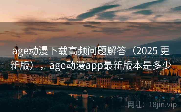 age动漫下载高频问题解答(2025 更新版),age动漫app最新版本是多少