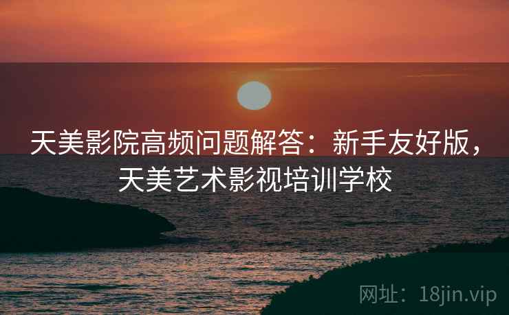 天美影院高频问题解答：新手友好版，天美艺术影视培训学校