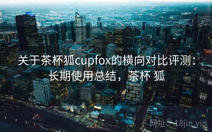 关于茶杯狐cupfox的横向对比评测：长期使用总结，茶杯 狐