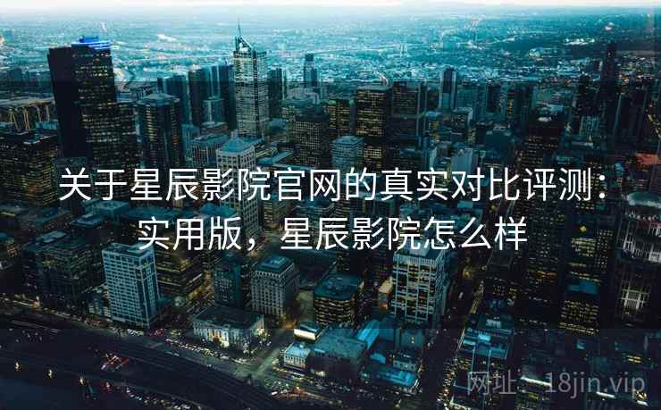 关于星辰影院官网的真实对比评测：实用版，星辰影院怎么样