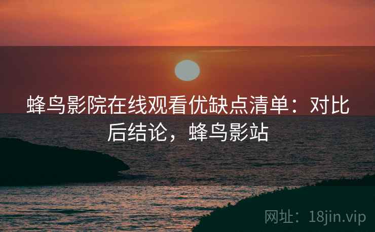 蜂鸟影院在线观看优缺点清单：对比后结论，蜂鸟影站