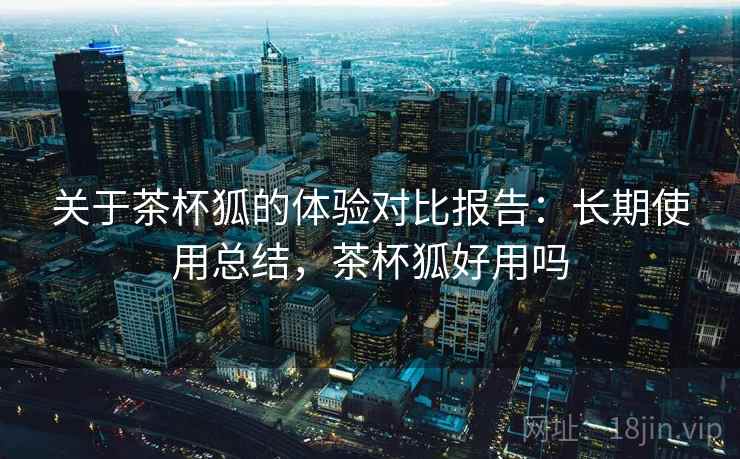 关于茶杯狐的体验对比报告:长期使用总结,茶杯狐好用吗 关于茶杯狐的体验对比报告:长期使用总结,茶杯狐好用吗