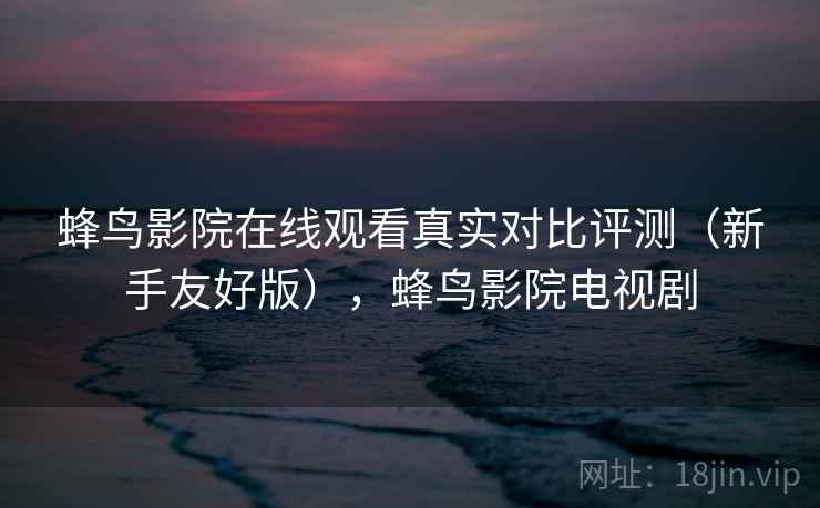 蜂鸟影院在线观看真实对比评测(新手友好版),蜂鸟影院电视剧