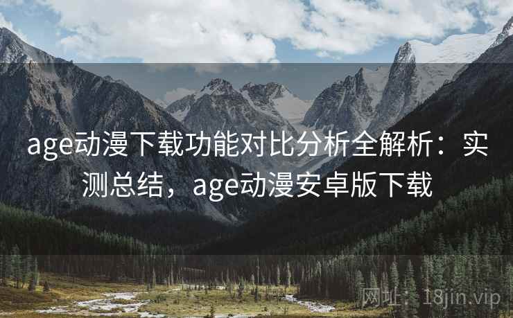age动漫下载功能对比分析全解析:实测总结,age动漫安卓版下载