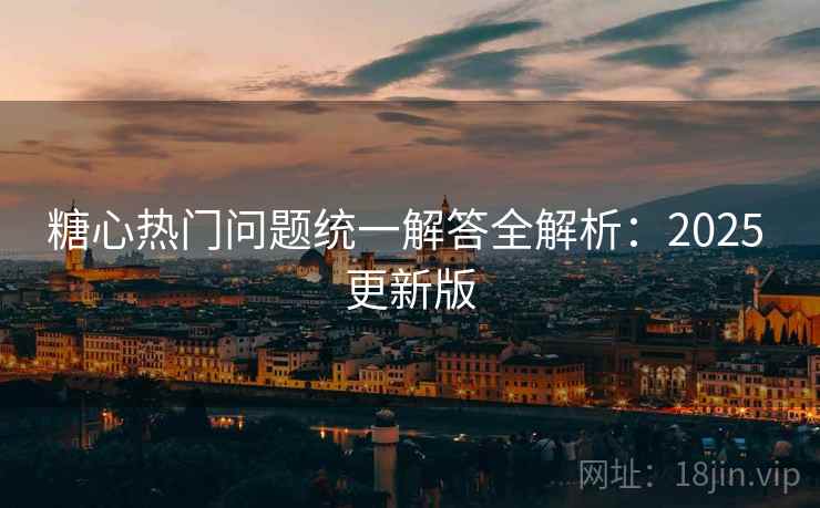 糖心热门问题统一解答全解析：2025 更新版