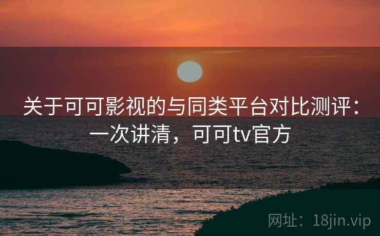 关于可可影视的与同类平台对比测评:一次讲清,可可tv官方