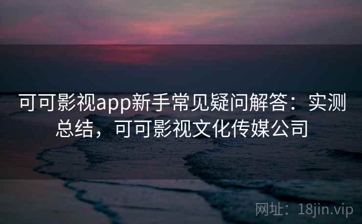 可可影视app新手常见疑问解答:实测总结,可可影视文化传媒公司 可可影视app新手常见疑问解答:实测总结,可可影视文化传媒公司
