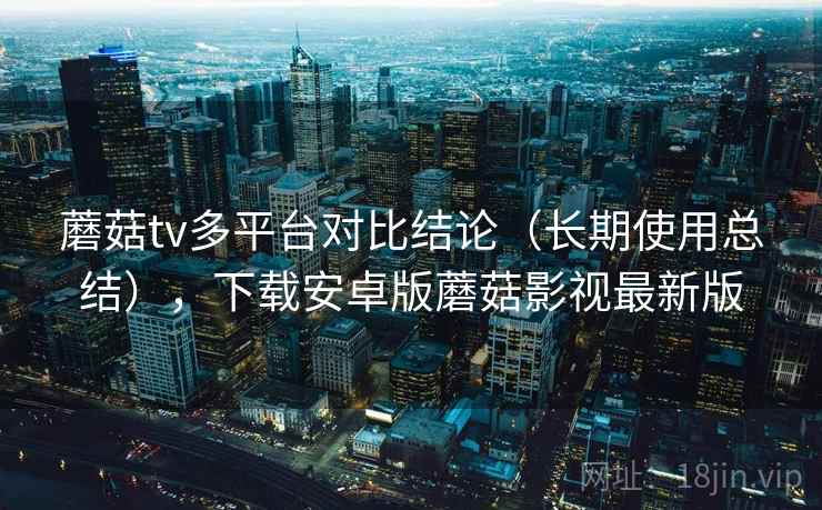 蘑菇tv多平台对比结论(长期使用总结),下载安卓版蘑菇影视最新版