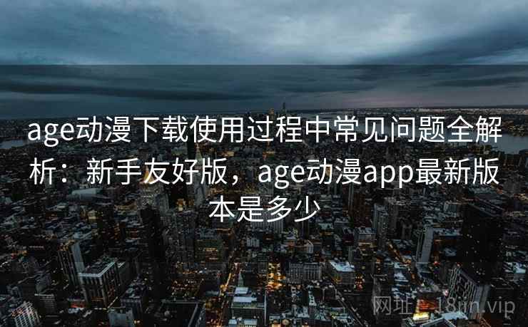 age动漫下载使用过程中常见问题全解析:新手友好版,age动漫app最新版本是多少