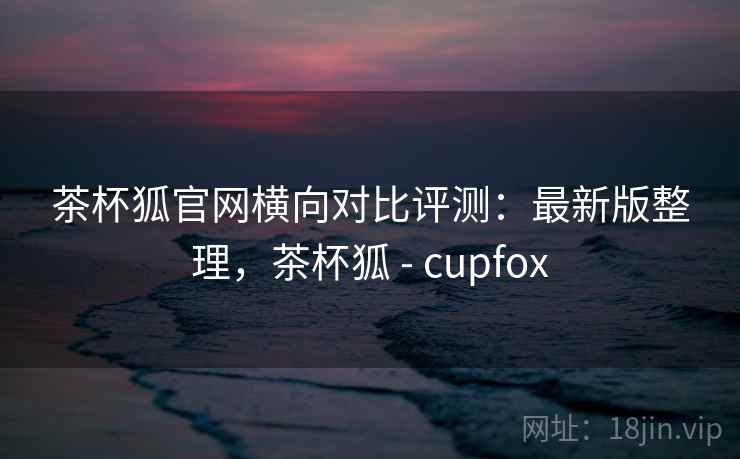 茶杯狐官网横向对比评测:最新版整理,茶杯狐 - cupfox 茶杯狐官网横向对比评测:最新版整理,茶杯狐 - cupfox