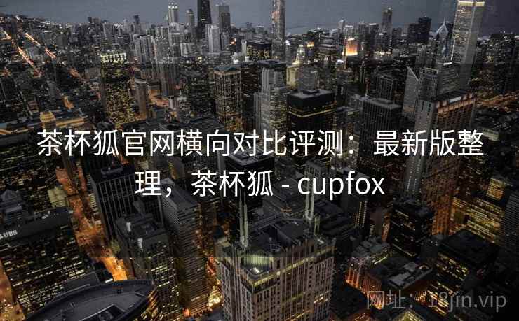 茶杯狐官网横向对比评测:最新版整理,茶杯狐 - cupfox