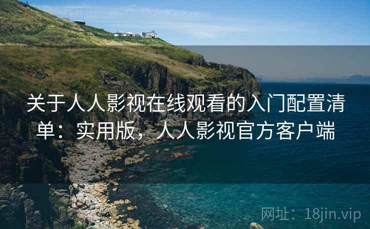 关于人人影视在线观看的入门配置清单:实用版,人人影视官方客户端