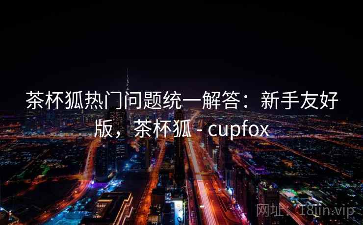 茶杯狐热门问题统一解答:新手友好版,茶杯狐 - cupfox 茶杯狐热门问题统一解答:新手友好版,茶杯狐 - cupfox