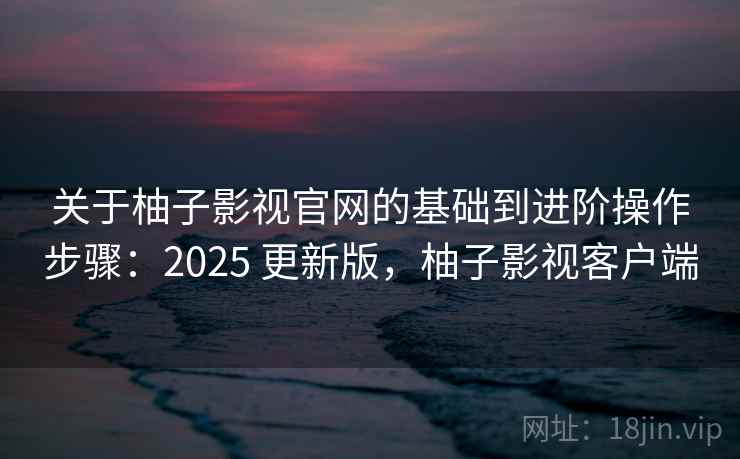 关于柚子影视官网的基础到进阶操作步骤：2025 更新版，柚子影视客户端