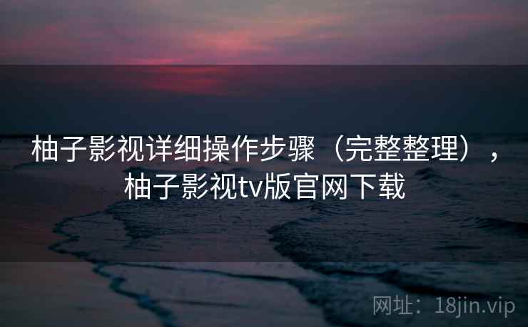 柚子影视详细操作步骤(完整整理),柚子影视tv版官网下载 柚子影视详细操作步骤(完整整理),柚子影视tv版官网下载