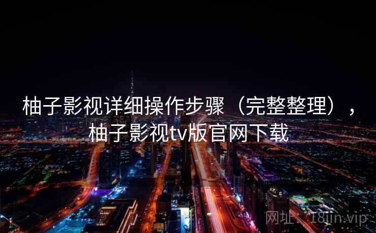 柚子影视详细操作步骤(完整整理),柚子影视tv版官网下载 柚子影视详细操作步骤(完整整理),柚子影视tv版官网下载