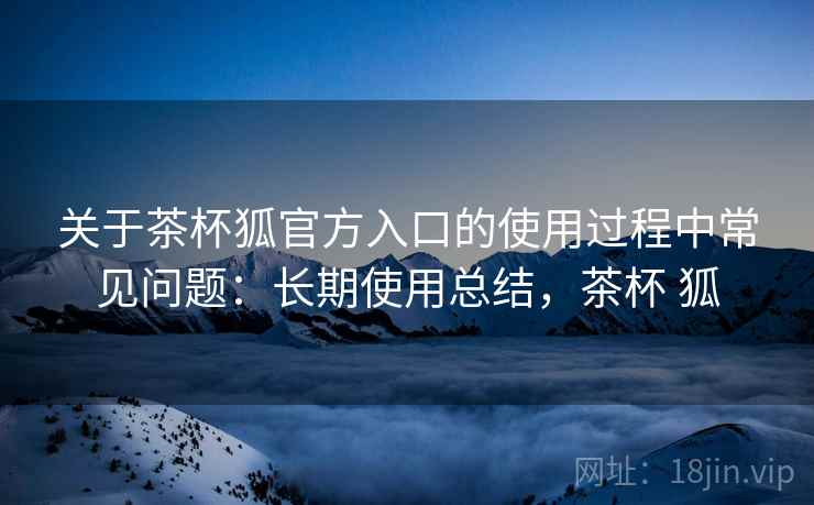 关于茶杯狐官方入口的使用过程中常见问题:长期使用总结,茶杯 狐 关于茶杯狐官方入口的使用过程中常见问题:长期使用总结,茶杯 狐