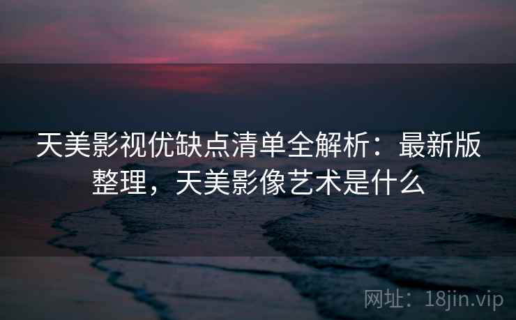 天美影视优缺点清单全解析:最新版整理,天美影像艺术是什么 天美影视优缺点清单全解析:最新版整理,天美影像艺术是什么