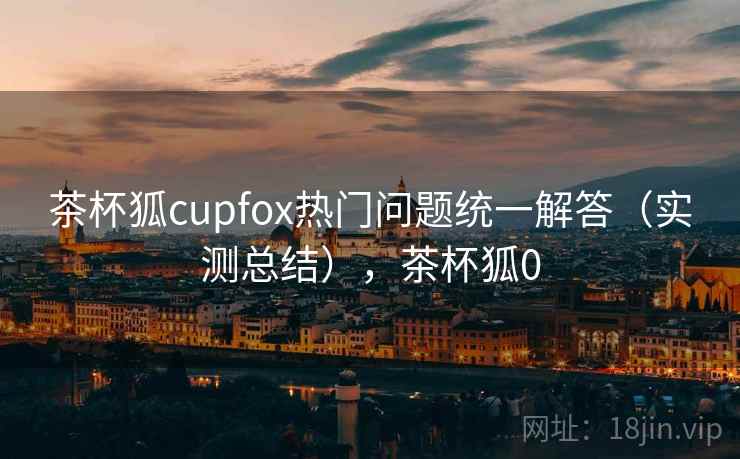 茶杯狐cupfox热门问题统一解答(实测总结),茶杯狐0