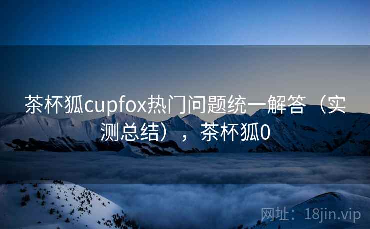 茶杯狐cupfox热门问题统一解答(实测总结),茶杯狐0 茶杯狐cupfox热门问题统一解答(实测总结),茶杯狐0