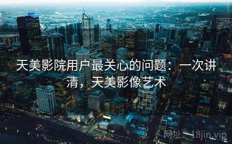 天美影院用户最关心的问题:一次讲清,天美影像艺术