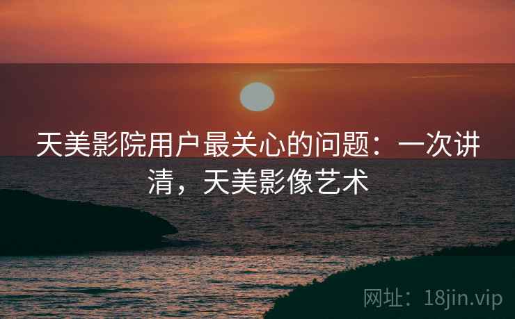 天美影院用户最关心的问题：一次讲清，天美影像艺术
