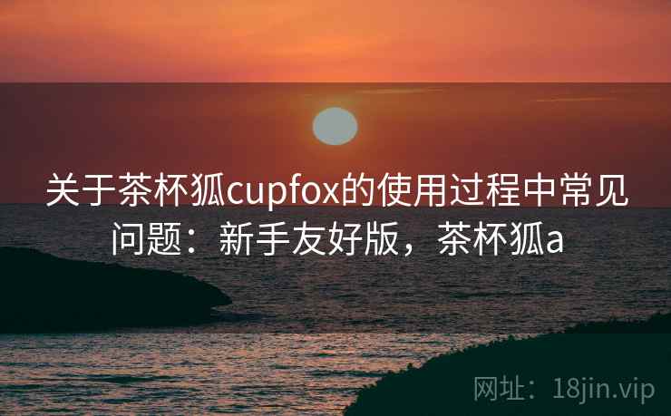 关于茶杯狐cupfox的使用过程中常见问题:新手友好版,茶杯狐a