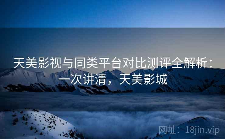 天美影视与同类平台对比测评全解析：一次讲清，天美影城